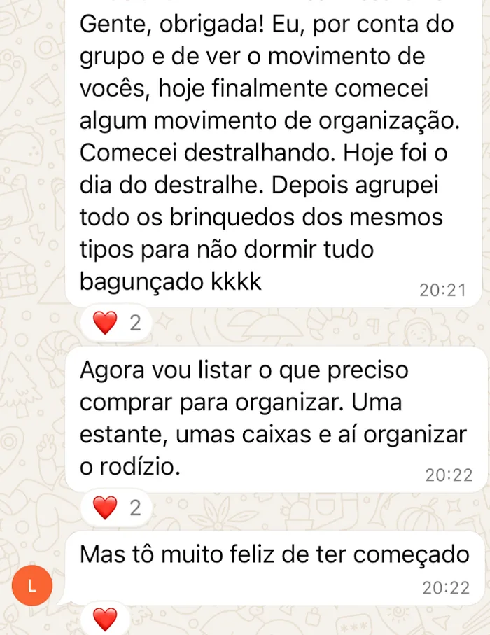 Mensagem recebida no WhatsApp: “Hoje finalmente comecei algum movimento de organização. Comecei destralhando. Depois agrupei todos os brinquedos dos mesmos tipos. Agora vou listar o que preciso comprar para organizar o rodízio. Mas tô muito feliz de ter começado”